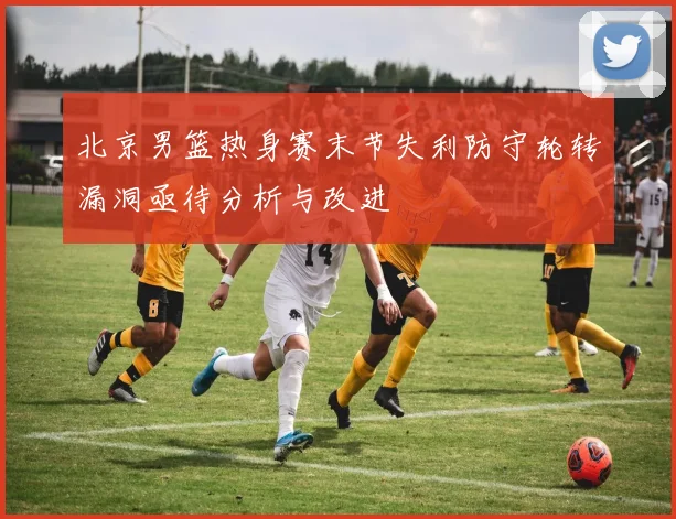 北京男篮热身赛末节失利防守轮转漏洞亟待分析与改进