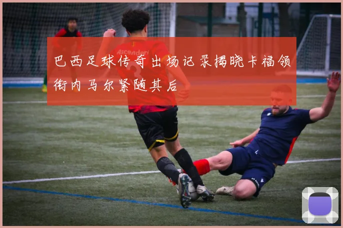 巴西足球传奇出场记录揭晓卡福领衔内马尔紧随其后