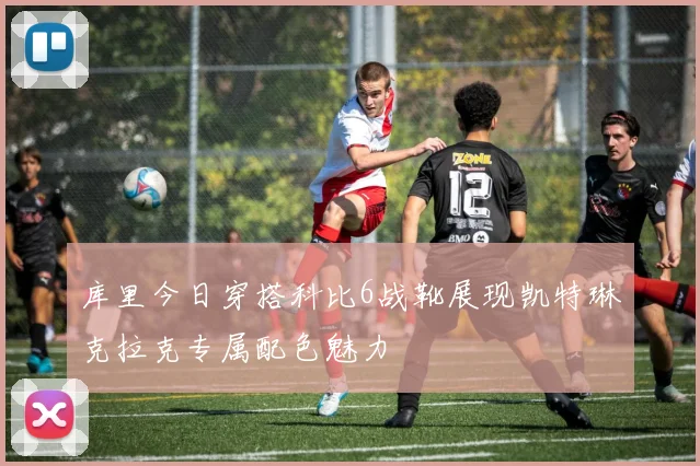 库里今日穿搭科比6战靴展现凯特琳克拉克专属配色魅力