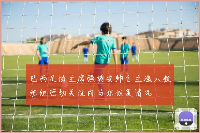 巴西足协主席强调安帅自主选人教练组密切关注内马尔恢复情况
