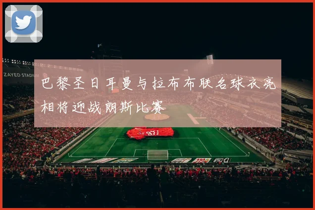 巴黎圣日耳曼与拉布布联名球衣亮相将迎战朗斯比赛