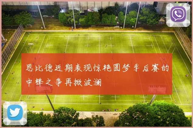 恩比德近期表现惊艳圆梦季后赛的中锋之争再掀波澜
